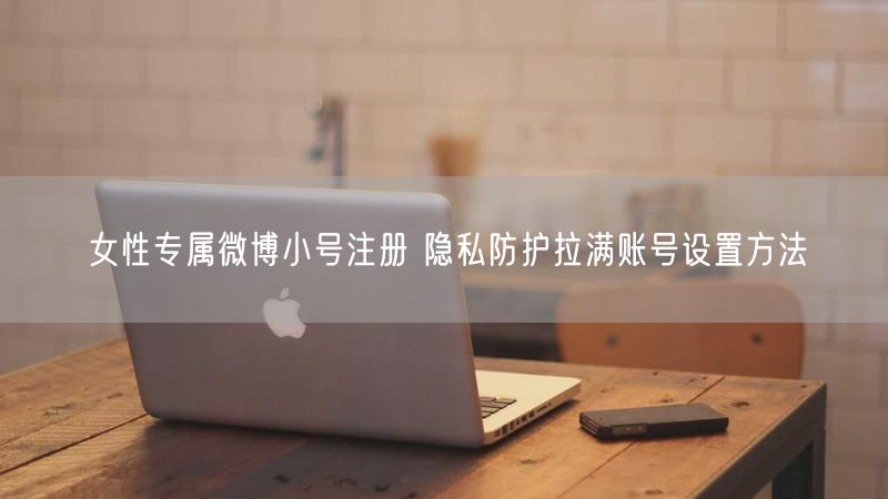 女性专属微博小号注册 隐私防护拉满账号设置方法