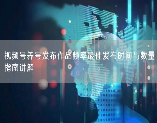 视频号养号发布作品频率最佳发布时间与数量指南讲解