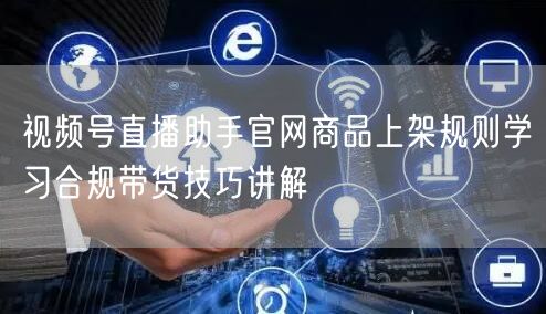 视频号直播助手官网商品上架规则学习合规带货技巧讲解