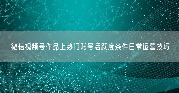 微信视频号作品上热门账号活跃度条件日常运营技巧