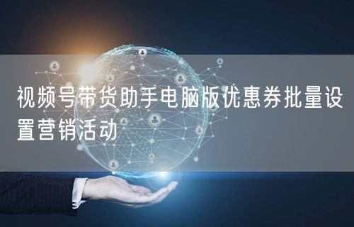 视频号带货助手电脑版优惠券批量设置营销活动