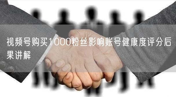 视频号购买1000粉丝影响账号健康度评分后果讲解