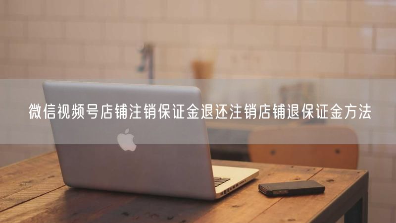 微信视频号店铺注销保证金退还注销店铺退保证金方法