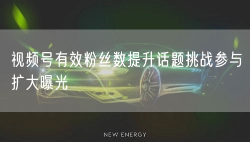 视频号有效粉丝数提升话题挑战参与扩大曝光