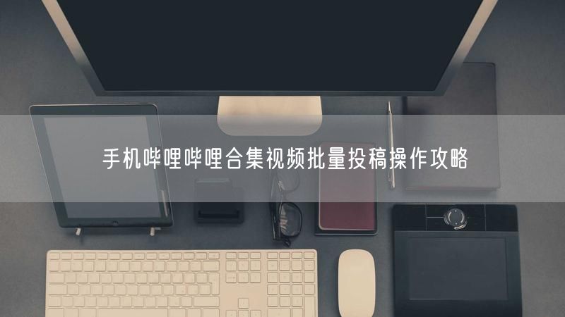 手机哔哩哔哩合集视频批量投稿操作攻略