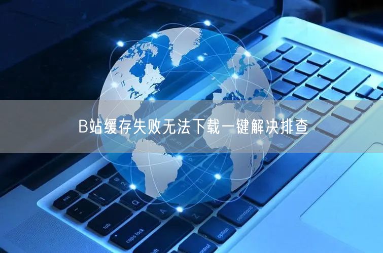 B站缓存失败无法下载一键解决排查