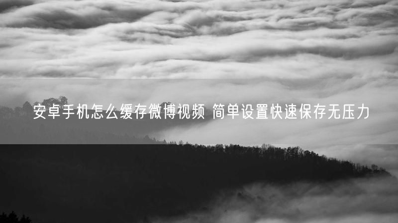 安卓手机怎么缓存微博视频 简单设置快速保存无压力