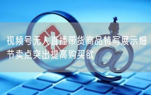 视频号无人直播带货商品特写展示细节卖点突出提高购买欲
