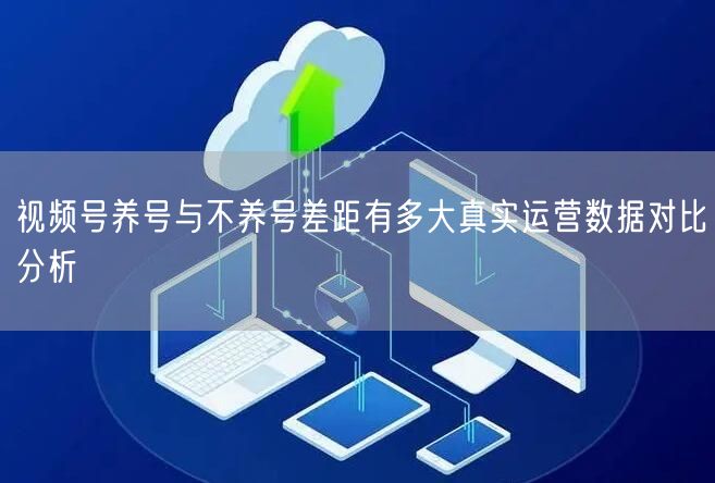视频号养号与不养号差距有多大真实运营数据对比分析