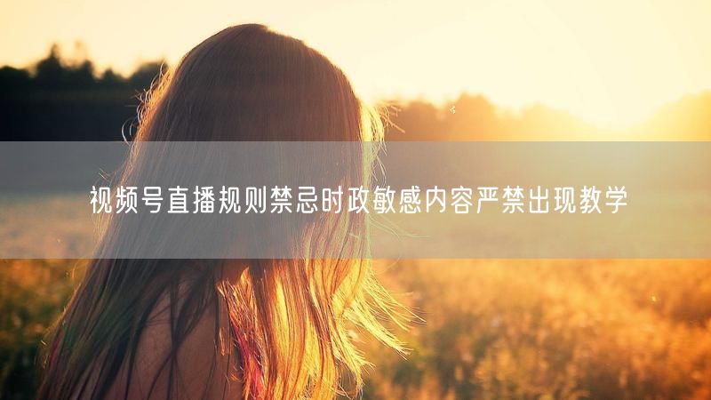 视频号直播规则禁忌时政敏感内容严禁出现教学