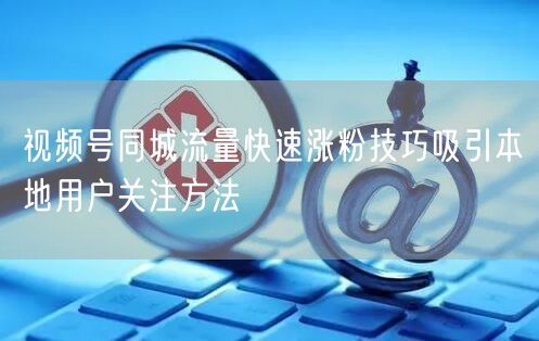 视频号同城流量快速涨粉技巧吸引本地用户关注方法