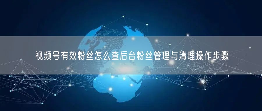 视频号有效粉丝怎么查后台粉丝管理与清理操作步骤
