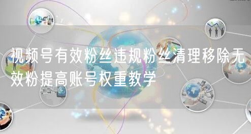 视频号有效粉丝违规粉丝清理移除无效粉提高账号权重教学