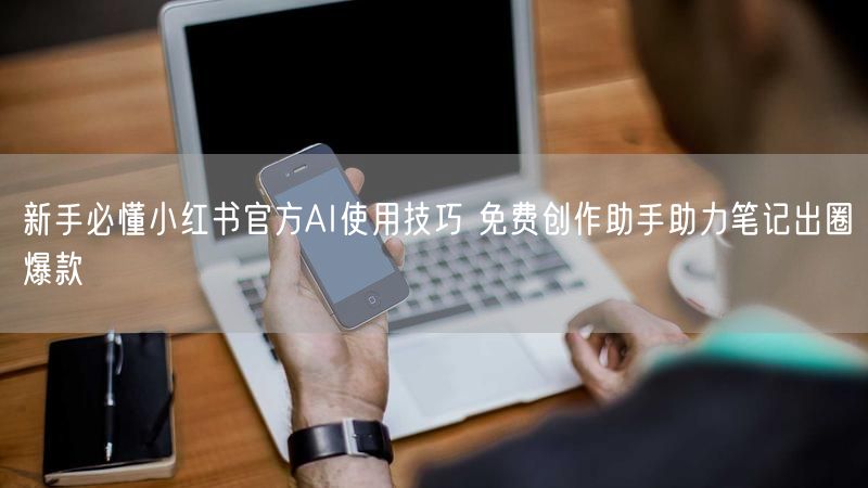 新手必懂小红书官方AI使用技巧 免费创作助手助力笔记出圈爆款
