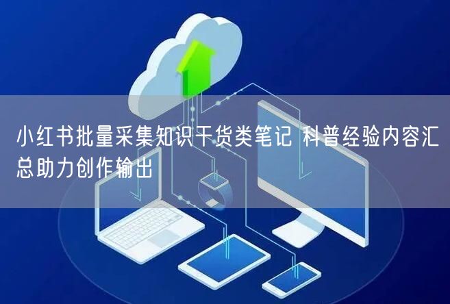 小红书批量采集知识干货类笔记 科普经验内容汇总助力创作输出