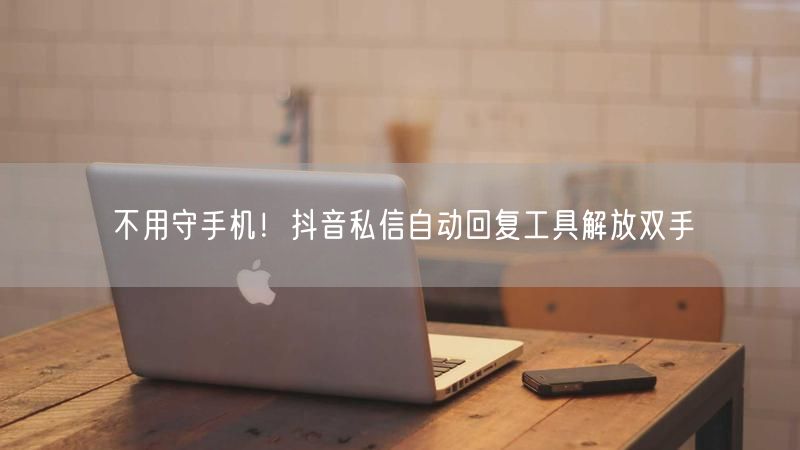 不用守手机！抖音私信自动回复工具解放双手