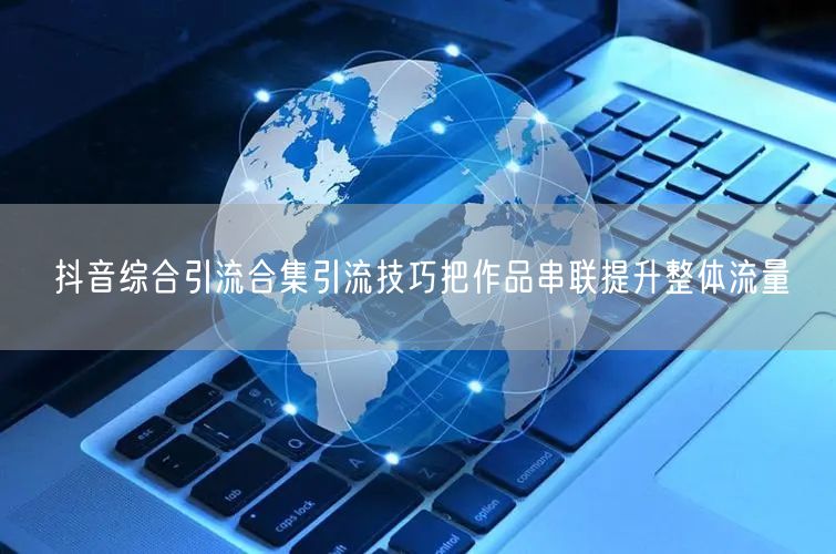 抖音综合引流合集引流技巧把作品串联提升整体流量
