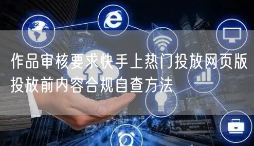 作品审核要求快手上热门投放网页版投放前内容合规自查方法