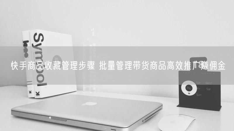 快手商品收藏管理步骤 批量管理带货商品高效推广赚佣金