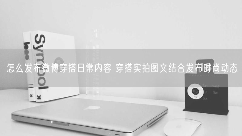 怎么发布微博穿搭日常内容 穿搭实拍图文结合发布时尚动态