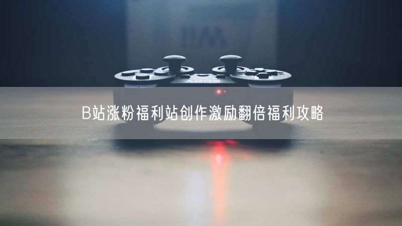 B站涨粉福利站创作激励翻倍福利攻略