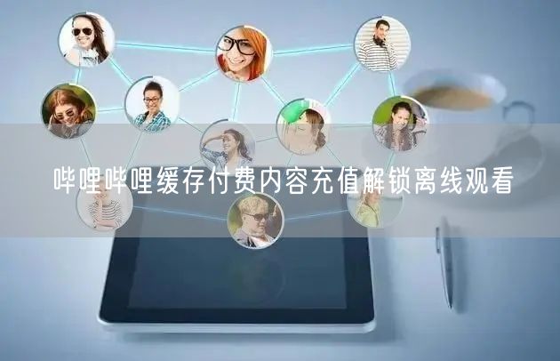哔哩哔哩缓存付费内容充值解锁离线观看